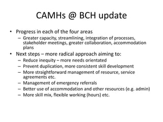 CAMHs @ BCH update
• Progress in each of the four areas
   – Greater capacity, streamlining, integration of processes,
     stakeholder meetings, greater collaboration, accommodation
     plans
• Next steps – more radical approach aiming to:
   – Reduce inequity – more needs orientated
   – Prevent duplication, more consistent skill development
   – More straightforward management of resource, service
     agreements etc.
   – Management of emergency referrals
   – Better use of accommodation and other resources (e.g. admin)
   – More skill mix, flexible working (hours) etc.
 