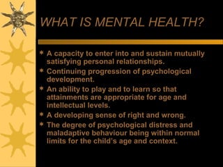 WHAT IS MENTAL HEALTH?
 A capacity to enter into and sustain mutually
satisfying personal relationships.
 Continuing progression of psychological
development.
 An ability to play and to learn so that
attainments are appropriate for age and
intellectual levels.
 A developing sense of right and wrong.
 The degree of psychological distress and
maladaptive behaviour being within normal
limits for the child’s age and context.
 