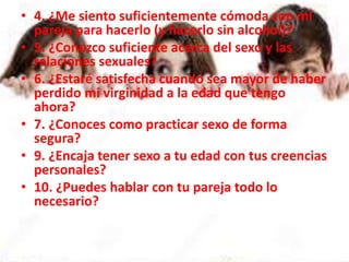 • 4. ¿Me siento suficientemente cómoda con mi
pareja para hacerlo (y hacerlo sin alcohol)?
• 5. ¿Conozco suficiente acerca del sexo y las
relaciones sexuales?
• 6. ¿Estaré satisfecha cuando sea mayor de haber
perdido mi virginidad a la edad que tengo
ahora?
• 7. ¿Conoces como practicar sexo de forma
segura?
• 9. ¿Encaja tener sexo a tu edad con tus creencias
personales?
• 10. ¿Puedes hablar con tu pareja todo lo
necesario?
 