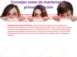 Consejos antes de mantener tu
primera relación
• Protección de las enfermedades de transmisión sexual. Los jóvenes en general es la última
cosa en la que piensan y sin embargo, es la primera cosa en la que hay que preocuparse
seriamente. Antes de tener tu primera relación este tema debes tenerlo cubierto si ningún
riesgo, de lo contrario pueden incurrir en un error fatal.
• Protección para evitar el embarazo. Aunque los jóvenes suelen ser más sensibles a un
embarazo no deseado que a las enfermedades de transmisión sexual, muchos chicos todavía
creen que este tipo de protección en un "problema de chicas" y no toman las precauciones
apropiadas para protegerse ellos mismos al menos que la chica le insista. Los chicos deben
preocuparse tanto como las chicas de tomar medidas para protegerse de un embarazo no
deseado.
 