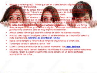 • Relájate y ve tranquilo/a. Tienes que ver en la otra persona alguien que amas, te
da confianza y tranquilidad.
• Habla de ello con tu pareja. No tengas prisa. Tómate mucho tiempo hasta llegar a
donde quieres llegar. Y si no lo ves claro NO continues. No te dejes envaucar con
presiones. Podrás llegar en otro momento que sea mejor.
• No "toques de oido" de otros compañeros y compañeras de tu edad. Hacer el
amor bien es un arte que se aprende. Confía en personas que realmente puedan
ayudarte (lo mejor siempre será tu familia, educadores o especialistas).
• Si estás decidido/ decididida a tener relaciones sexuales: el sexo es una forma
física de expresar amor y cariño hacia alguien. Tener una relación sexual puede ser
gratificante y divertido, pero es muy importante recordar:
• Ambas partes tienen que estar de acuerdo en tener relaciones sexuales.
• Practica sexo seguro: protégete contra las enfermedades de transmisión sexual y
evita el embarazo. Teléfonos de orientación familiar
• Nadie tiene derecho a forzarte bajo ninguna circunstancia a tener sexo.
• Tu siempre tienes el derecho a decir "NO"
• Es OK si cambias de decisión en cualquier momento. Ver Saber decir no.
• Recuerda que nadie tiene el derecho a intimidarte o acosarte para tener relaciones
sexuales. Forzar o acosar sexualmente a una persona es un delito castigado
severamente por la ley.
 