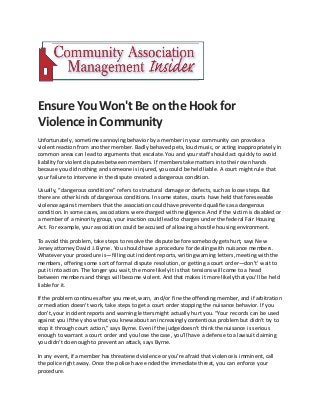 Ensure You Won'tBe onthe Hook for
ViolenceinCommunity
Unfortunately, sometimes annoying behavior by a member in your community can provoke a
violentreaction from another member. Badly behaved pets, loud music, or acting inappropriately in
common areas can lead to arguments that escalate. You and your staff should act quickly to avoid
liabilityfor violent disputesbetween members. If members take matters into their own hands
because you did nothing and someone is injured, you could be held liable. A court might rule that
your failure to intervene in the dispute created a dangerous condition.
Usually, “dangerous conditions” refers to structural damage or defects, such as loose steps. But
there are other kinds of dangerous conditions. In some states, courts have held that foreseeable
violence against members that the association could have prevented qualifiesas a dangerous
condition. In some cases, associations were charged with negligence.And if the victim is disabled or
a member of a minority group, your inaction could lead to charges under the federal Fair Housing
Act. For example,your association could be accused of allowing a hostile housing environment.
To avoid this problem, take steps to resolve the dispute before somebody gets hurt, says New
Jersey attorney David J. Byrne. You should have a procedure for dealing with nuisance members.
Whatever your procedure is—fillingout incident reports, writing warning letters, meeting with the
members, offering some sort of formal dispute resolution,or getting a court order—don’t’ wait to
put it into action. The longer you wait, the more likelyit is that tensions will come to a head
between members and things will become violent. And that makes it more likelythat you’ll be held
liable for it.
If the problem continues after you meet, warn, and/or fine the offending member, and if arbitration
or mediation doesn’t work, take steps to get a court order stopping the nuisance behavior. If you
don’t, your incident reports and warning letters might actually hurt you. “Your records can be used
against you if they show that you knew about an increasingly contentious problem but didn’t try to
stop it through court action,” says Byrne. Even if the judge doesn’t think the nuisance is serious
enough to warrant a court order and you lose the case, you’ll have a defense to a lawsuit claiming
you didn’t do enough to prevent an attack, says Byrne.
In any event, if a member has threatened violence or you’re afraid that violence is imminent, call
the police right away. Once the police have ended the immediate threat, you can enforce your
procedure.
 