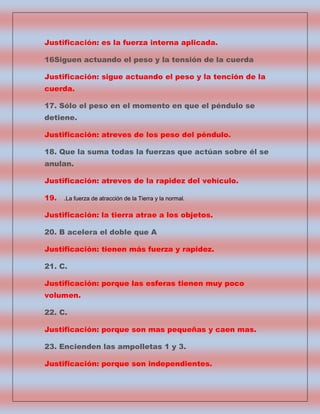 Justificación: es la fuerza interna aplicada.
16Siguen actuando el peso y la tensión de la cuerda
Justificación: sigue actuando el peso y la tención de la
cuerda.
17. Sólo el peso en el momento en que el péndulo se
detiene.
Justificación: atreves de los peso del péndulo.
18. Que la suma todas la fuerzas que actúan sobre él se
anulan.
Justificación: atreves de la rapidez del vehículo.
19.

.La fuerza de atracción de la Tierra y la normal.

Justificación: la tierra atrae a los objetos.
20. B acelera el doble que A
Justificación: tienen más fuerza y rapidez.
21. C.
Justificación: porque las esferas tienen muy poco
volumen.
22. C.
Justificación: porque son mas pequeñas y caen mas.
23. Encienden las ampolletas 1 y 3.
Justificación: porque son independientes.

 