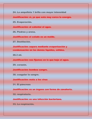 24. La ampolleta 1 brilla con mayor intensidad
Justificación: si, ya que esta muy cerca la energía.
25. Evaporación.
Justificación: al calentar el agua.
26. Piedras y arena.
Justificación: el colado es un molde.
27. Destilación.
Justificación: separa mediante evaporización y
condensación en los demás líquidos, sólidos.
28.3 ml.
Justificación: nos fijamos en lo que baja el agua.
29. corazón.
Justificación: bombea sangre.
30. coagular la sangre.
Justificación: mata a los virus
31. El páncreas
Justificación: es un órgano con forma de zanahoria.
32. respiratorio.
Justificación: es una infección bacteriana.
33. La respiración.

 