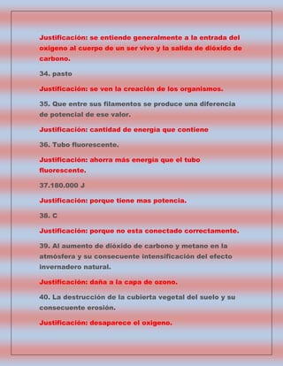 Justificación: se entiende generalmente a la entrada del
oxigeno al cuerpo de un ser vivo y la salida de dióxido de
carbono.
34. pasto
Justificación: se ven la creación de los organismos.
35. Que entre sus filamentos se produce una diferencia
de potencial de ese valor.
Justificación: cantidad de energía que contiene
36. Tubo fluorescente.
Justificación: ahorra más energía que el tubo
fluorescente.
37.180.000 J
Justificación: porque tiene mas potencia.
38. C
Justificación: porque no esta conectado correctamente.
39. Al aumento de dióxido de carbono y metano en la
atmósfera y su consecuente intensificación del efecto
invernadero natural.
Justificación: daña a la capa de ozono.
40. La destrucción de la cubierta vegetal del suelo y su
consecuente erosión.
Justificación: desaparece el oxigeno.

 