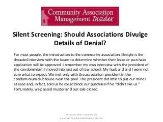 Silent Screening: Should Associations Divulge
Details of Denial?
Vendome Real Estate Media
www.communityassociationinsider.com
For most people, the introduction to the community association lifestyle is the
dreaded interview with the board to determine whether their lease or purchase
application will be approved. I remember my own interview with the president of
the condominium I moved into just out of law school. My husband and I were not
sure what to expect. We met only with the association president in the
condominium clubhouse near the pool. The president did little to put our minds
at ease and, in fact, told us he could block our purchase if he “didn't like us.”
Fortunately, we passed muster and our sale closed.
 