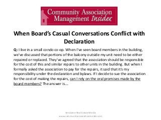 When Board’s Casual Conversations Conflict with
Declaration
Vendome Real Estate Media
www.communityassociationinsider.com
Q: I live in a small condo co-op. When I've seen board members in the building,
we've discussed that portions of the balcony outside my unit need to be either
repaired or replaced. They've agreed that the association should be responsible
for the cost of this and similar repairs to other units in the building. But when I
formally asked the association to pay for the repairs, it said that it's my
responsibility under the declaration and bylaws. If I decide to sue the association
for the cost of making the repairs, can I rely on the oral promises made by the
board members? The answer is….
 