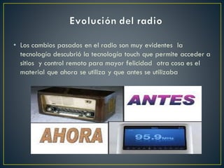 • Los cambios pasados en el radio son muy evidentes la
tecnología descubrió la tecnología touch que permite acceder a
sitios y control remoto para mayor felicidad otra cosa es el
material que ahora se utiliza y que antes se utilizaba
 