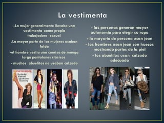 -La mujer generalmente llevaba una
vestimenta como propia
trabajadora sexual
.La mayor parte de las mujeres usaban
falda
-el hombre vestía una camisa de manga
larga pantalones clásicos
- muchos abuelitos no usaban calzado
- las personas generan mayor
autonomía para elegir su ropa
- la mayoría de persona usan jean
- los hombres usan jean con huecos
mostrando partes de la piel
- los abuelitos usan calzado
adecuado
 
