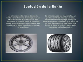 Las primeras ruedas hechas de metal o
madera eran bastante duraderas, pero no
ofrecían un viaje muy cómodo. Lo más
parecido a la primera llanta es un aro de
metal. Muchas personas contribuyerona la
creación de la llanta como la conocemos en
la actualidad.
La primera rueda fue muy sencilla…un
pedazo sólido de madera curvada;
posteriormente se le agregó cuero para
hacer el viaje más placentero y, al pasar de
los años, se convirtió en hule sólido, que
llevó a la llanta actual—la llanta radial
neumática o inflada con aire.
 