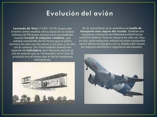 Leonardo da Vinci (1452-1519). Acaso este
inventor (entre muchas otras cosas) de la ciudad
italiana de Florencia conoció estos precedentes
cuando inventó la máquina voladora, que
estaba concebida de tal forma que el piloto
moviera las alas con las manos y los pies, y la cola
con la cabeza .Da Vinci también inventó una
especie de helicóptero (por llamarlo así) con un
ala en espiral que se “enroscaba” en el aire. El
principio era el mismo que el de los modernos
helicópteros.
En la actualidad, se le considera el medio de
transporte más seguro del mundo. También son
máquinas voladoras terriblemente efectivas en
conflictos bélicos. Pero no siempre ha sido así. Hoy
en día, estás máquinas voladoras están equipadas
con la última tecnología y en su diseño intervienen
los mejores científicos e ingenieros del planeta.
 