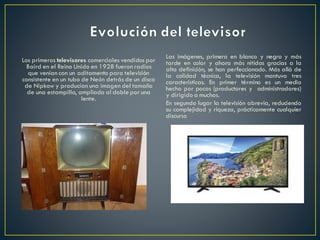 Los primeros televisores comerciales vendidos por
Baird en el Reino Unido en 1928 fueron radios
que venían con un aditamento para televisión
consistente en un tubo de Neón detrás de un disco
de Nipkow y producían una imagen del tamaño
de una estampilla, ampliada al doble por una
lente.
Las imágenes, primero en blanco y negro y más
tarde en color y ahora más nítidas gracias a la
alta definición, se han perfeccionado. Más allá de
la calidad técnica, la televisión mantuvo tres
características. En primer término es un medio
hecho por pocos (productores y administradores)
y dirigido a muchos.
En segundo lugar la televisión abrevia, reduciendo
su complejidad y riqueza, prácticamente cualquier
discurso
 