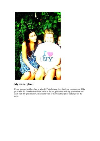 My masterplece:
Every summer holidays I go to Mar del Plata because here lived my grandparents. I like
go to Mar del Plata because I con swim in the sea, play carts with my grandfather and
cook with my grandmother. This year I went to this beautiful place and enjoy all the
days.