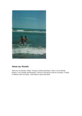 About my friends:
Those are my friends. Julieta, Victoria, Camila and Julieta. I have a lot of friends.
Julieta is very friendly and beautiful. Victoria is tall and go with me at hockey. Camila
is talkative and very funny. And Julieta is quiet and silent.