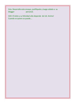 Srta. Desarrolle este ensayo, justifíquelo y luego súbalo a su
blogger
personal.
OJO: El éxito y su felicidad sólo depende de Ud. Animo!
Cuando se quiere se puede….
1 D -2 C- 3 B – 4 B – 5 C - 6 D - 7 A – 8 C – 9 B 10 C

 