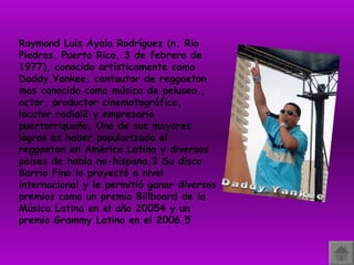 Raymond Luis Ayala Rodríguez (n. Río Piedras, Puerto Rico, 3 de febrero de 1977), conocido artísticamente como Daddy Yankee, cantautor de reggaeton mas conocido como música de peluseo., actor, productor cinematográfico, locutor radial2 y empresario puertorriqueño. Uno de sus mayores logros es haber popularizado el reggaeton en América Latina y diversos países de habla no-hispana.3 Su disco Barrio Fino lo proyectó a nivel internacional y le permitió ganar diversos premios como un premio Billboard de la Música Latina en el año 20054 y un premio Grammy Latino en el 2006.5 Daddy Yankee 