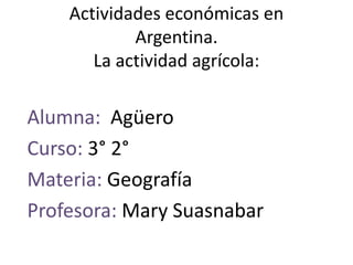 Actividades económicas en
Argentina.
La actividad agrícola:
Alumna: Agüero
Curso: 3° 2°
Materia: Geografía
Profesora: Mary Suasnabar
 