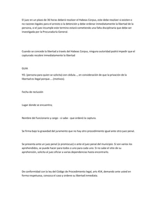 El juez en un plazo de 36 horas deberá resolver el Habeas Corpus, este debe resolver si existen o
no razones legales para el arresto o la detención y debe ordenar inmediatamente la libertad de la
persona, si el juez incumple este termino estará cometiendo una falta disciplinaria que debe ser
investigada por la Procuraduría General.
Cuando se concede la libertad a través del Habeas Corpus, ninguna autoridad podrá impedir que el
capturado recobre inmediatamente la libertad
GUIA
YO. (persona para quien se solicita) con cédula..., en consideración de que la privación de la
libertad es ilegal porque.....(motivos).
Fecha de reclusión
Lugar donde se encuentra;
Nombre del funcionario y cargo - si sabe - que ordenó la captura.
Se firma bajo la gravedad del juramento que no hay otro procedimiento igual ante otro juez penal.
Se presenta ante un juez penal (o promiscuo) o ante el juez penal del municipio. Si son varios los
aprehendidos, se puede hacer para todos o uno para cada uno. Si no sabe el sitio de su
aprehensión, solicita al juez oficiar a varias dependencias hasta encontrarlo.
De conformidad con la ley del Código de Procedimiento legal, arts 454, demando ante usted en
forma respetuosa, conozca el caso y ordene su libertad inmediata.
 