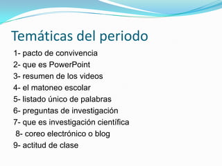 Temáticas del periodo
1- pacto de convivencia
2- que es PowerPoint
3- resumen de los videos
4- el matoneo escolar
5- listado único de palabras
6- preguntas de investigación
7- que es investigación científica
8- coreo electrónico o blog
9- actitud de clase