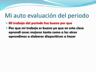 Mi auto evaluación del periodo
Mi trabajo del periodo fue bueno por que
Por que mi trabajo es bueno ya que en esta clase
aprendí cosas mejores tanto como a las otras
aprendimos a elaborar diapositivas a hacer