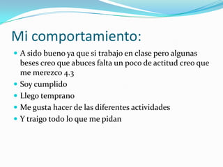 Mi comportamiento:
A sido bueno ya que si trabajo en clase pero algunas
beses creo que abuces falta un poco de actitud creo que
me merezco 4.3
Soy cumplido
Llego temprano
Me gusta hacer de las diferentes actividades
Y traigo todo lo que me pidan