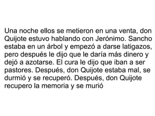 Una noche ellos se metieron en una venta, don Quijote estuvo hablando con Jerónimo. Sancho estaba en un árbol y empezó a darse latigazos, pero después le dijo que le daría más dinero y dejó a azotarse. El cura le dijo que iban a ser pastores. Después, don Quijote estaba mal, se durmió y se recuperó. Después, don Quijote recupero la memoria y se murió 