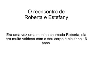 O reencontro de Roberta e Estefany Era uma vez uma menina chamada Roberta, ela era muito vaidosa com o seu corpo e ela tinha 16 anos. 