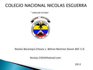COLEGIO NACIONAL NICOLAS ESGUERRA
                “   EDIFICAR FUTURO”




   Nicolas Bocanegra Chavez y Beltran Martinez Steven 805 5/6


               Nicolas.3504@hotmail.com

                                                     2012
 