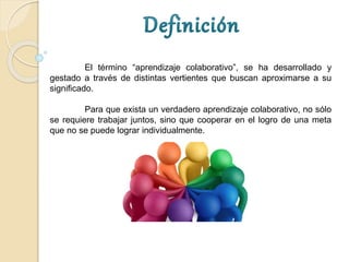 El término “aprendizaje colaborativo”, se ha desarrollado y
gestado a través de distintas vertientes que buscan aproximarse a su
significado.
Para que exista un verdadero aprendizaje colaborativo, no sólo
se requiere trabajar juntos, sino que cooperar en el logro de una meta
que no se puede lograr individualmente.
 
