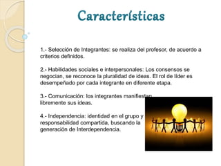 1.- Selección de Integrantes: se realiza del profesor, de acuerdo a
criterios definidos.
2.- Habilidades sociales e interpersonales: Los consensos se
negocian, se reconoce la pluralidad de ideas. El rol de líder es
desempeñado por cada integrante en diferente etapa.
3.- Comunicación: los integrantes manifiestan
libremente sus ideas.
4.- Independencia: identidad en el grupo y
responsabilidad compartida, buscando la
generación de Interdependencia.
 