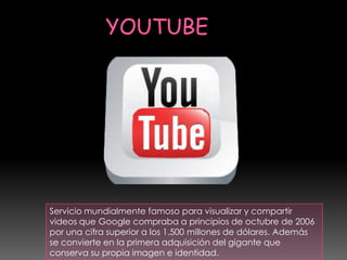 Servicio mundialmente famoso para visualizar y compartir
videos que Google compraba a principios de octubre de 2006
por una cifra superior a los 1.500 millones de dólares. Además
se convierte en la primera adquisición del gigante que
conserva su propia imagen e identidad.
 