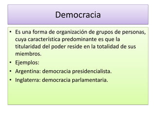 Democracia
• Es una forma de organización de grupos de personas,
  cuya característica predominante es que la
  titularidad del poder reside en la totalidad de sus
  miembros.
• Ejemplos:
• Argentina: democracia presidencialista.
• Inglaterra: democracia parlamentaria.
 