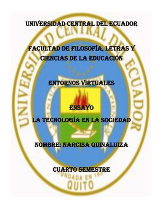 UNIVERSIDAD CENTRAL DEL ECUADOR
FACULTAD DE FILOSOFÍA, LETRAS Y
CIENCIAS DE LA EDUCACIÓN
ENTORNOS VIRTUALES
ENSAYO
LA TECNOLOGÍA EN LA SOCIEDAD
NOMBRE: NARCISA QUINALUIZA
CUARTO SEMESTRE
 