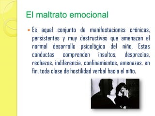 El maltrato emocional
 Es aquel conjunto de manifestaciones crónicas,
persistentes y muy destructivas que amenazan el
normal desarrollo psicológico del niño. Estas
conductas comprenden insultos, desprecios,
rechazos, indiferencia, confinamientos, amenazas, en
fin, toda clase de hostilidad verbal hacia el niño.
 