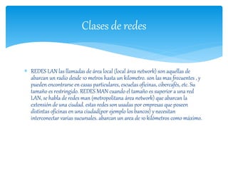 Clases de redes 
 REDES LAN las llamadas de área local (local área network) son aquellas de 
abarcan un radio desde 10 metros hasta un kilometro. son las mas frecuentes , y 
pueden encontrarse en casas particulares, escuelas oficinas, cibercafés, etc. Su 
tamaño es restringido. REDES MAN cuando el tamaño es superior a una red 
LAN, se habla de redes man (metropolitana área network) que abarcan la 
extensión de una ciudad. estas redes son usadas por empresas que poseen 
distintas oficinas en una ciudad(por ejemplo los bancos) y necesitan 
interconectar varias sucursales. abarcan un area de 10 kilómetros como máximo. 
 