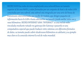  REDES WAN las redes de área amplia(wide area network)tiene un tamaño 
superior al de una MAN, y están formadas por un conjunto de host o de redes LAN 
conectadas por una subred. esta subred esta integrada por una serie de líneas de 
transmisión interconectadas por medio de routers, que dirigen paquetes de 
información hacia la LAN o hasta adecuarlos. su tamaño puede oscilar entre 100 y 
1000 kilómetros. REDES INTERNET UNA "INTERNET" es una red de redes 
vinculadas mediante rutiado res gateways.Un Gateway o pasarela es una 
computadora especial que puede traducir entre sistemas con diferentes formatos 
de datos. su tamaño puede cubrir desde10000 kilómetros en adelante y su ejemplo 
mas claro es la conocida internet la red de redes mundial. 
 