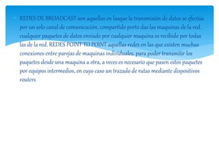  REDES DE BROADCAST son aquellas en lasque la transmisión de datos se efectúa 
por un solo canal de comunicación, compartido porto das las maquinas de la red. 
cualquier paquetes de datos enviado por cualquier maquina es recibido por todas 
las de la red. REDES POINT TO POINT aquellas redes en las que existen muchas 
conexiones entre parejas de maquinas individuales. para poder transmitir los 
paquetes desde una maquina a otra, a veces es necesario que pasen estos paquetes 
por equipos intermedios, en cuyo caso un trazado de rutas mediante dispositivos 
routers 
 