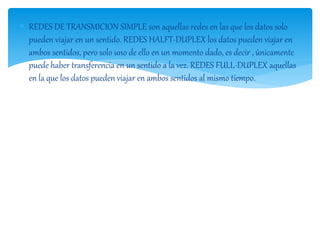  REDES DE TRANSMICION SIMPLE son aquellas redes en las que los datos solo 
pueden viajar en un sentido. REDES HALFT-DUPLEX los datos pueden viajar en 
ambos sentidos, pero solo uno de ello en un momento dado, es decir , únicamente 
puede haber transferencia en un sentido a la vez. REDES FULL-DUPLEX aquellas 
en la que los datos pueden viajar en ambos sentidos al mismo tiempo. 
 