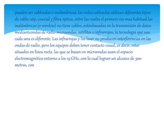  pueden ser cableadas o inalámbricas. las redes cableadas utilizan diferentes tipos 
de cable; utp, coaxial y fibra óptica, entre las cuales el primero ese mas habitual.las 
inalámbricas (o wireless) no tiene cables, estánbasadas en la transmisión de datos 
medianteondas de radio microondas, satélites o infrarrojos, la tecnología que usa 
cada una es diferente. Las infrarrojas y las laser no producen interferencias en las 
ondas de radio, pero los equipos deben tener contacto visual, es decir, estar 
situados en línea recta. las que se basan en microondas usan el espacio 
electromagnético entorno a los 19 GHz, con lo cual logran un alcance de 300 
metros, con 
 