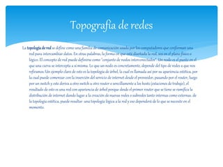 Topografía de redes 
La topología de red se define como una familia de comunicación usada por los computadores que conforman una 
red para intercambiar datos. En otras palabras, la forma en que está diseñada la red, sea en el plano físico o 
lógico. El concepto de red puede definirse como "conjunto de nodos interconectados". Un nodo es el punto en el 
que una curva se intercepta a sí misma. Lo que un nodo es concretamente, depende del tipo de redes a que nos 
refiramos.1Un ejemplo claro de esto es la topología de árbol, la cual es llamada así por su apariencia estética, por 
la cual puede comenzar con la inserción del servicio de internet desde el proveedor, pasando por el router, luego 
por un switch y este deriva a otro switch u otro router o sencillamente a los hosts (estaciones de trabajo), el 
resultado de esto es una red con apariencia de árbol porque desde el primer router que se tiene se ramifica la 
distribución de internet dando lugar a la creación de nuevas redes o subredes tanto internas como externas. de 
la topología estética, puede resultar una topología lógica a la red y eso dependerá de lo que se necesite en el 
momento. 
