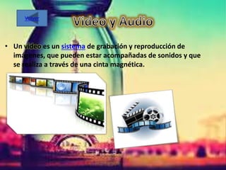 • Un vídeo es un sistema de grabación y reproducción de
imágenes, que pueden estar acompañadas de sonidos y que
se realiza a través de una cinta magnética.
Volver
 