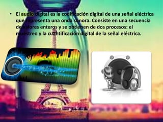 • El audio digital es la codificación digital de una señal eléctrica
que representa una onda sonora. Consiste en una secuencia
de valores enteros y se obtienen de dos procesos: el
muestreo y la cuantificación digital de la señal eléctrica.
 