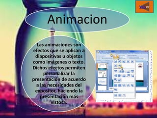 Animacion
Las animaciones son
efectos que se aplican a
diapositivas u objetos
como imágenes o texto.
Dichos efectos permiten
personalizar la
presentación de acuerdo
a las necesidades del
expositor, haciendo la
presentación más
vistosa.
Volver
 