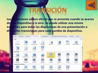 Las transiciones son un efecto que se presenta cuando se avanza
de una diapositiva a la otra. Se puede utilizar una misma
transición para todas las diapositivas de una presentación o
diferentes transiciones para cada cambio de diapositiva.
Volver
 