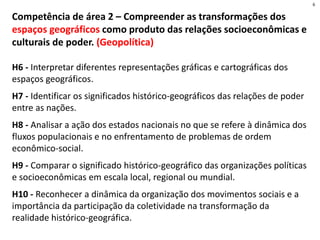 Competência de área 2 – Compreender as transformações dos
espaços geográficos como produto das relações socioeconômicas e
culturais de poder. (Geopolítica)
H6 - Interpretar diferentes representações gráficas e cartográficas dos
espaços geográficos.
H7 - Identificar os significados histórico-geográficos das relações de poder
entre as nações.
H8 - Analisar a ação dos estados nacionais no que se refere à dinâmica dos
fluxos populacionais e no enfrentamento de problemas de ordem
econômico-social.
H9 - Comparar o significado histórico-geográfico das organizações políticas
e socioeconômicas em escala local, regional ou mundial.
H10 - Reconhecer a dinâmica da organização dos movimentos sociais e a
importância da participação da coletividade na transformação da
realidade histórico-geográfica.
6
 