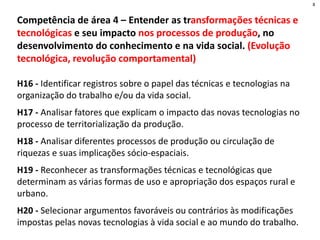 Competência de área 4 – Entender as transformações técnicas e
tecnológicas e seu impacto nos processos de produção, no
desenvolvimento do conhecimento e na vida social. (Evolução
tecnológica, revolução comportamental)
H16 - Identificar registros sobre o papel das técnicas e tecnologias na
organização do trabalho e/ou da vida social.
H17 - Analisar fatores que explicam o impacto das novas tecnologias no
processo de territorialização da produção.
H18 - Analisar diferentes processos de produção ou circulação de
riquezas e suas implicações sócio-espaciais.
H19 - Reconhecer as transformações técnicas e tecnológicas que
determinam as várias formas de uso e apropriação dos espaços rural e
urbano.
H20 - Selecionar argumentos favoráveis ou contrários às modificações
impostas pelas novas tecnologias à vida social e ao mundo do trabalho.
8
 