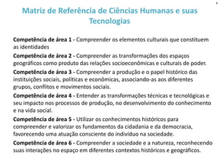 Matriz de Referência de Ciências Humanas e suas
Tecnologias
Competência de área 1 - Compreender os elementos culturais que constituem
as identidades
Competência de área 2 - Compreender as transformações dos espaços
geográficos como produto das relações socioeconômicas e culturais de poder.
Competência de área 3 - Compreender a produção e o papel histórico das
instituições sociais, políticas e econômicas, associando-as aos diferentes
grupos, conflitos e movimentos sociais.
Competência de área 4 - Entender as transformações técnicas e tecnológicas e
seu impacto nos processos de produção, no desenvolvimento do conhecimento
e na vida social.
Competência de área 5 - Utilizar os conhecimentos históricos para
compreender e valorizar os fundamentos da cidadania e da democracia,
favorecendo uma atuação consciente do indivíduo na sociedade.
Competência de área 6 - Compreender a sociedade e a natureza, reconhecendo
suas interações no espaço em diferentes contextos históricos e geográficos.
4
 