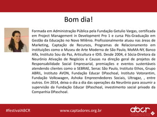 www.captadores.org.br#festivalABCR
Bom dia!
Formada em Administração Pública pela Fundação Getulio Vargas, certificada
em Project Management in Development Pro 1 e cursa Pós-Graduação em
Gestão da Educação no Novo Milênio. Profissionalmente atuou nas áreas de
Marketing, Captação de Recursos, Programas de Relacionamento em
instituições como o Museu de Arte Moderna de São Paulo, MoMA-NY, Banco
Alfa, Instituto Sou da Paz, Articultura e IDIS. Desde 2004, é Sócia-Diretora da
Neurônio Ativação de Negócios e Causas na direção geral de projetos de
Responsabilidade Social Empresarial, premiações e eventos sustentáveis
atendendo clientes como o SEBRAE, Senac São Paulo, Instituto Ethos, Grupo
ABRIL, Instituto AVON, Fundação Educar DPaschoal, Instituto Votorantim,
Fundação Volkswagen, Ashoka Empreendedores Sociais, Ultragaz, , entre
outros. Em 2014, deixa o dia a dia das operações da Neurônio para assumir a
supervisão da Fundação Educar DPaschoal, investimento social privado da
Companhia DPaschoal.
 