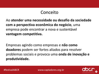 www.captadores.org.br#festivalABCR
Conceito
Ao atender uma necessidade ou desafio da sociedade
com a perspectiva econômica do negócio, uma
empresa pode encontrar a nova e sustentável
vantagem competitiva.
Empresas agindo como empresas e não como
doadores podem ser fortes aliados para resolver
problemas sociais e provoca uma onda de inovação e
produtividade.
 