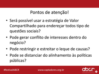 www.captadores.org.br#festivalABCR
Pontos de atenção!
• Será possível usar a estratégia de Valor
Compartilhado para endereçar todos tipo de
questões sociais?
• Pode gerar conflito de interesses dentro do
negócio?
• Pode restringir e estreitar o leque de causas?
• Pode se distanciar do alinhamento às políticas
públicas?
 